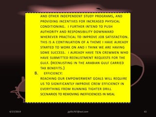 4/17/2014 jgillis767@aol.com 41
AND OTHER INDEPENDENT STUDY PROGRAMS, AND
PROVIDING INCENTIVES FOR INCREASED PHYSICAL
CONDITIONING. I FURTHER INTEND TO PUSH
AUTHORITY AND RESPONSIBILITY DOWNWARD
WHEREVER PRACTICAL TO IMPROVE JOB SATISFACTION.
THIS IS A CONTINUATION OF A THEME I HAVE ALREADY
STARTED TO WORK ON AND I THINK WE ARE HAVING
SOME SUCCESS. I ALREADY HAVE TEN CREWMEN WHO
HAVE SUBMITTED REENLISTMENT REQUESTS FOR THE
GULF. (REENLISTING IN THE ARABIAN GULF CARRIED
TAX BENEFITS.)
B. EFFICIENCY:
REACHING OUR EMPOWERMENT GOALS WILL REQUIRE
US TO SIGNIFICANTLY IMPROVE CREW EFFICIENCY IN
EVERYTHING FROM RUNNING TIGHTER DRILL
SCENARIOS TO REMOVING INEFFICIENCIES IN MEAL
 