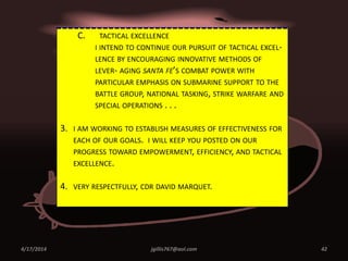 4/17/2014 jgillis767@aol.com 42
C. TACTICAL EXCELLENCE
I INTEND TO CONTINUE OUR PURSUIT OF TACTICAL EXCEL-
LENCE BY ENCOURAGING INNOVATIVE METHODS OF
LEVER- AGING SANTA FE’S COMBAT POWER WITH
PARTICULAR EMPHASIS ON SUBMARINE SUPPORT TO THE
BATTLE GROUP, NATIONAL TASKING, STRIKE WARFARE AND
SPECIAL OPERATIONS . . .
3. I AM WORKING TO ESTABLISH MEASURES OF EFFECTIVENESS FOR
EACH OF OUR GOALS. I WILL KEEP YOU POSTED ON OUR
PROGRESS TOWARD EMPOWERMENT, EFFICIENCY, AND TACTICAL
EXCELLENCE.
4. VERY RESPECTFULLY, CDR DAVID MARQUET.
 