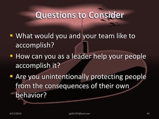 Questions to Consider
 What would you and your team like to
accomplish?
 How can you as a leader help your people
accomplish it?
 Are you unintentionally protecting people
from the consequences of their own
behavior?
4/17/2014 jgillis767@aol.com 43
 