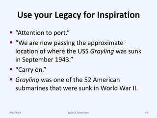 Use your Legacy for Inspiration
 “Attention to port.”
 “We are now passing the approximate
location of where the USS Grayling was sunk
in September 1943.”
 “Carry on.”
 Grayling was one of the 52 American
submarines that were sunk in World War II.
4/17/2014 jgillis767@aol.com 44
 