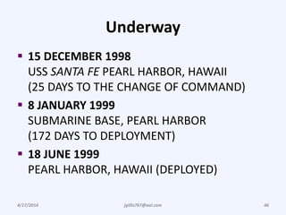 Underway
 15 DECEMBER 1998
USS SANTA FE PEARL HARBOR, HAWAII
(25 DAYS TO THE CHANGE OF COMMAND)
 8 JANUARY 1999
SUBMARINE BASE, PEARL HARBOR
(172 DAYS TO DEPLOYMENT)
 18 JUNE 1999
PEARL HARBOR, HAWAII (DEPLOYED)
4/17/2014 jgillis767@aol.com 46
 