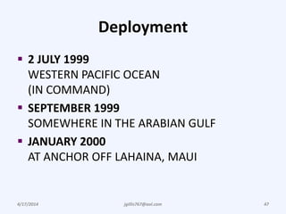 Deployment
 2 JULY 1999
WESTERN PACIFIC OCEAN
(IN COMMAND)
 SEPTEMBER 1999
SOMEWHERE IN THE ARABIAN GULF
 JANUARY 2000
AT ANCHOR OFF LAHAINA, MAUI
4/17/2014 jgillis767@aol.com 47
 