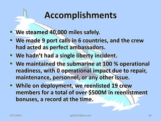 Accomplishments
 We steamed 40,000 miles safely.
 We made 9 port calls in 6 countries, and the crew
had acted as perfect ambassadors.
 We hadn’t had a single liberty incident.
 We maintained the submarine at 100 % operational
readiness, with 0 operational impact due to repair,
maintenance, personnel, or any other issue.
 While on deployment, we reenlisted 19 crew
members for a total of over $500M in reenlistment
bonuses, a record at the time.
4/17/2014 jgillis767@aol.com 48
 