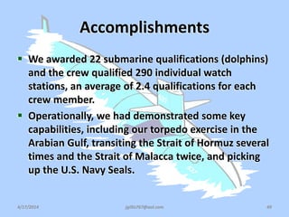Accomplishments
 We awarded 22 submarine qualifications (dolphins)
and the crew qualified 290 individual watch
stations, an average of 2.4 qualifications for each
crew member.
 Operationally, we had demonstrated some key
capabilities, including our torpedo exercise in the
Arabian Gulf, transiting the Strait of Hormuz several
times and the Strait of Malacca twice, and picking
up the U.S. Navy Seals.
4/17/2014 jgillis767@aol.com 49
 