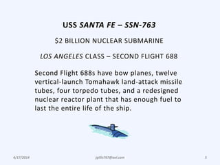 4/17/2014 jgillis767@aol.com 5
USS SANTA FE – SSN-763
$2 BILLION NUCLEAR SUBMARINE
LOS ANGELES CLASS – SECOND FLIGHT 688
Second Flight 688s have bow planes, twelve
vertical-launch Tomahawk land-attack missile
tubes, four torpedo tubes, and a redesigned
nuclear reactor plant that has enough fuel to
last the entire life of the ship.
 