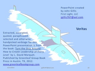4/17/2014 jgillis767@aol.com 52
Extracted, excerpted,
quoted, paraphrased,
selected and otherwise
handpicked verbiage for this
PowerPoint presentation is from
the book: Turn the Ship Around:
How to Create Leadership at Every
Level by L. David Marquet.
Published by Greenleaf Group Book
Press in Austin, TX, 2012.
www.greenleafbookgroup.com
PowerPoint created
by John Gillis
First Light, LLC
jgillis767@aol.com
Veritas
4/17/2014
 