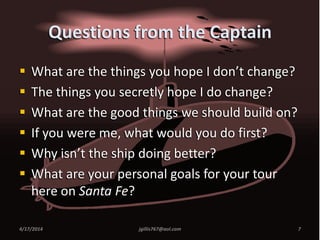 Questions from the Captain
 What are the things you hope I don’t change?
 The things you secretly hope I do change?
 What are the good things we should build on?
 If you were me, what would you do first?
 Why isn’t the ship doing better?
 What are your personal goals for your tour
here on Santa Fe?
4/17/2014 7jgillis767@aol.com
 