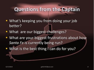  What’s keeping you from doing your job
better?
 What are our biggest challenges?
 What are your biggest frustrations about how
Santa Fe is currently being run?
 What is the best thing I can do for you?
4/17/2014 8jgillis767@aol.com
Questions from the Captain
 