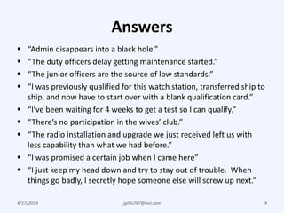 Answers
 “Admin disappears into a black hole.”
 “The duty officers delay getting maintenance started.”
 “The junior officers are the source of low standards.”
 “I was previously qualified for this watch station, transferred ship to
ship, and now have to start over with a blank qualification card.”
 “I’ve been waiting for 4 weeks to get a test so I can qualify.”
 “There’s no participation in the wives’ club.”
 “The radio installation and upgrade we just received left us with
less capability than what we had before.”
 “I was promised a certain job when I came here”
 “I just keep my head down and try to stay out of trouble. When
things go badly, I secretly hope someone else will screw up next.”
4/17/2014 jgillis767@aol.com 9
 