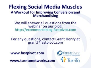 Flexing Social Media Muscles A Workout for Improving Conversion and Merchandising www.turntonetworks.com www.fastpivot.com For any questions, contact Grant Henry at grant@fastpivot.com We will answer all questions from the webinar on our blog: http:// ecommerceblog.fastpivot.com 