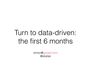 Turn to data-driven:
the ﬁrst 6 months
simon@goopti.com
@sbelak
 
