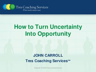 How to Turn Uncertainty
   Into Opportunity


       JOHN CARROLL
   Tres Coaching Services™
       Copyright © 2009 Tres Coaching Services
 