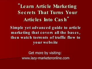 &quot;Learn Article Marketing Secrets That Turns Your Articles Into Cash&quot;   Simple yet advanced guide to article marketing that covers all the bases, then watch torrents of traffic flow to your website Get more by visiting:  www.lazy-marketeronline.com 