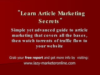 &quot;Learn Article Marketing Secrets&quot;   Simple yet advanced guide to article marketing that covers all the bases, then watch torrents of traffic flow to your website Grab your  free report  and get more info by  visiting:   www.lazy-marketeronline.com 