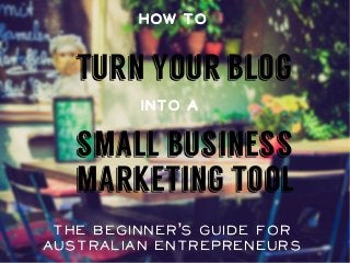How To 
turn your blog 
Into a 
small business 
marketing tool 
The Beginner’s Guide for 
Australian Entrepreneurs 
 