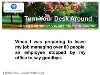 Turn Your Desk Around
When I was preparing to leave
my job managing over 80 people,
an employee stopped by my
office to say goodbye.
A short leadership story by Jonathan Michael Bowman
© 2013 Clear Picture Leadership® All rights reserved.
 