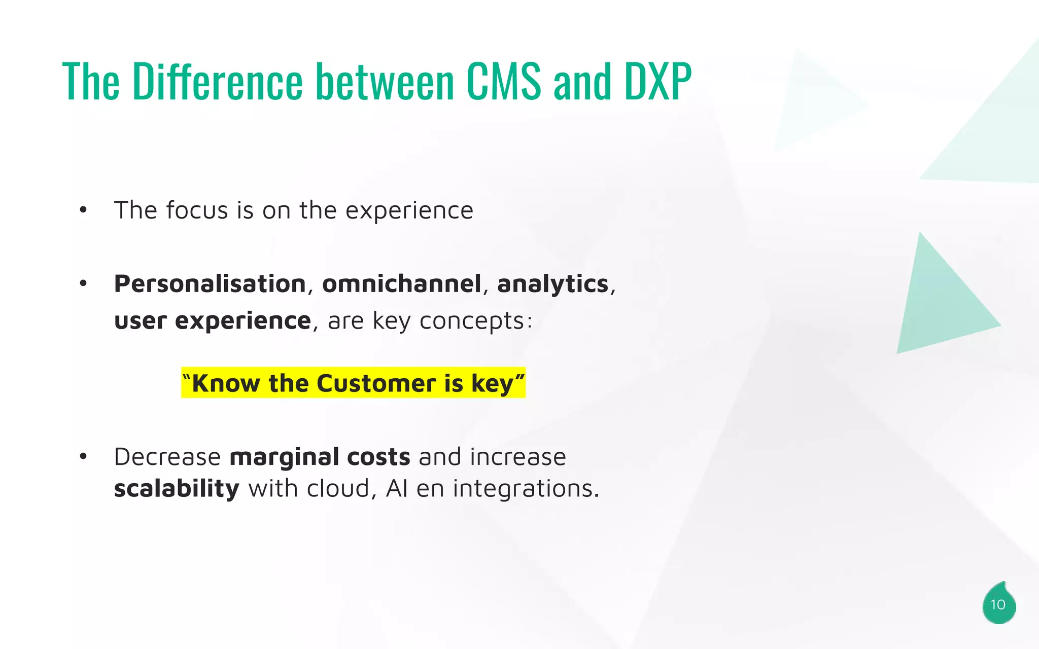 The Difference between CMS and DXP
10
• The focus is on the experience
• Personalisation, omnichannel, analytics,
user experience, are key concepts:
“Know the Customer is key”
• Decrease marginal costs and increase
scalability with cloud, AI en integrations.
 