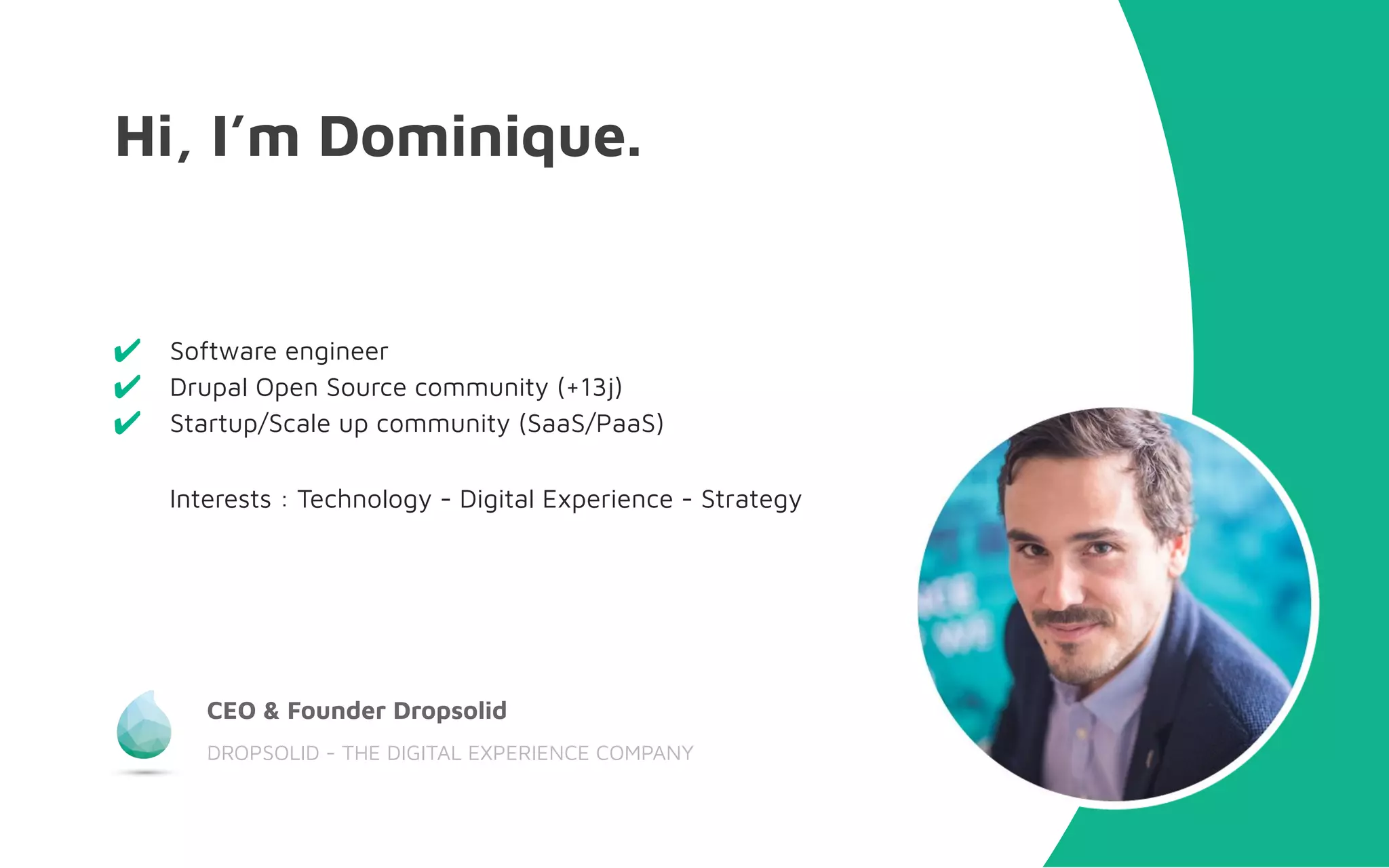 Hi, I’m Dominique.
CEO & Founder Dropsolid
DROPSOLID - THE DIGITAL EXPERIENCE COMPANY
✔ Software engineer
✔ Drupal Open Source community (+13j)
✔ Startup/Scale up community (SaaS/PaaS)
Interests : Technology - Digital Experience - Strategy
 