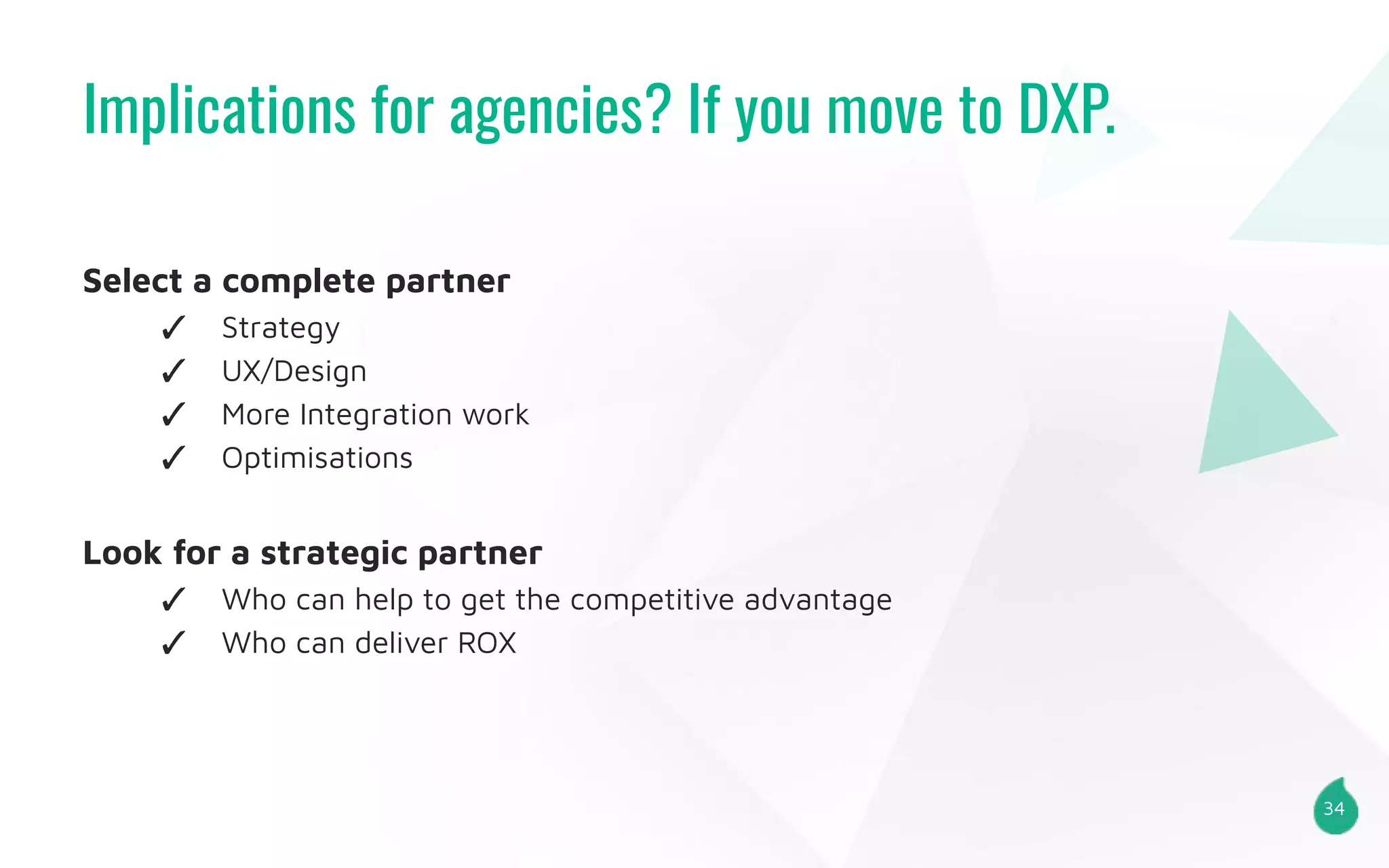 Implications for agencies? If you move to DXP.
34
Select a complete partner
✓ Strategy
✓ UX/Design
✓ More Integration work
✓ Optimisations
Look for a strategic partner
✓ Who can help to get the competitive advantage
✓ Who can deliver ROX
 