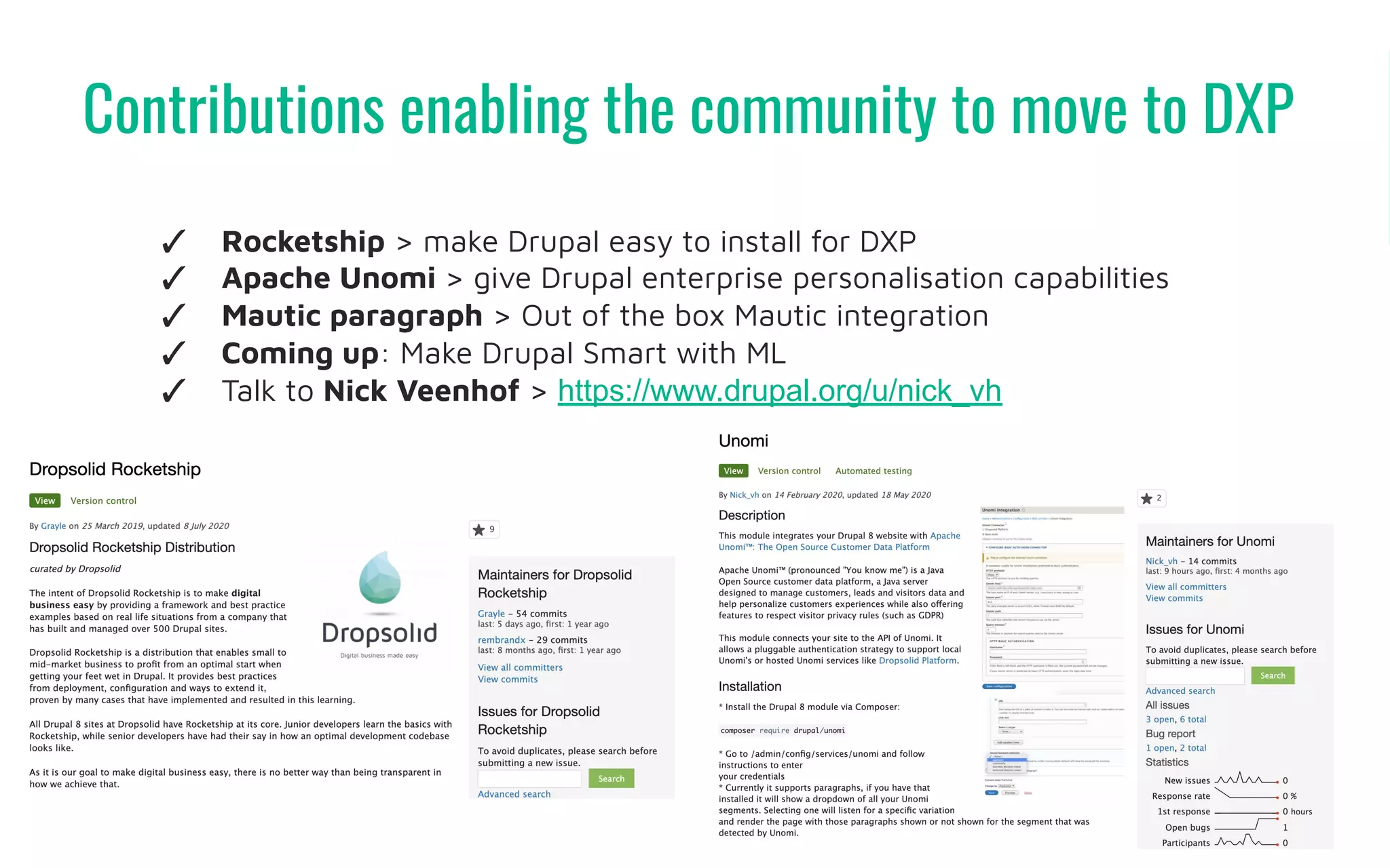 Contributions enabling the community to move to DXP
38
✓ Rocketship > make Drupal easy to install for DXP
✓ Apache Unomi > give Drupal enterprise personalisation capabilities
✓ Mautic paragraph > Out of the box Mautic integration
✓ Coming up: Make Drupal Smart with ML
✓ Talk to Nick Veenhof > https://www.drupal.org/u/nick_vh
 