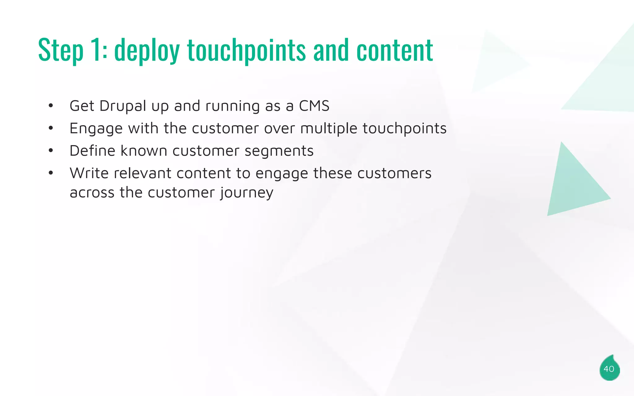 Step 1: deploy touchpoints and content
40
• Get Drupal up and running as a CMS
• Engage with the customer over multiple touchpoints
• Deﬁne known customer segments
• Write relevant content to engage these customers
across the customer journey
 