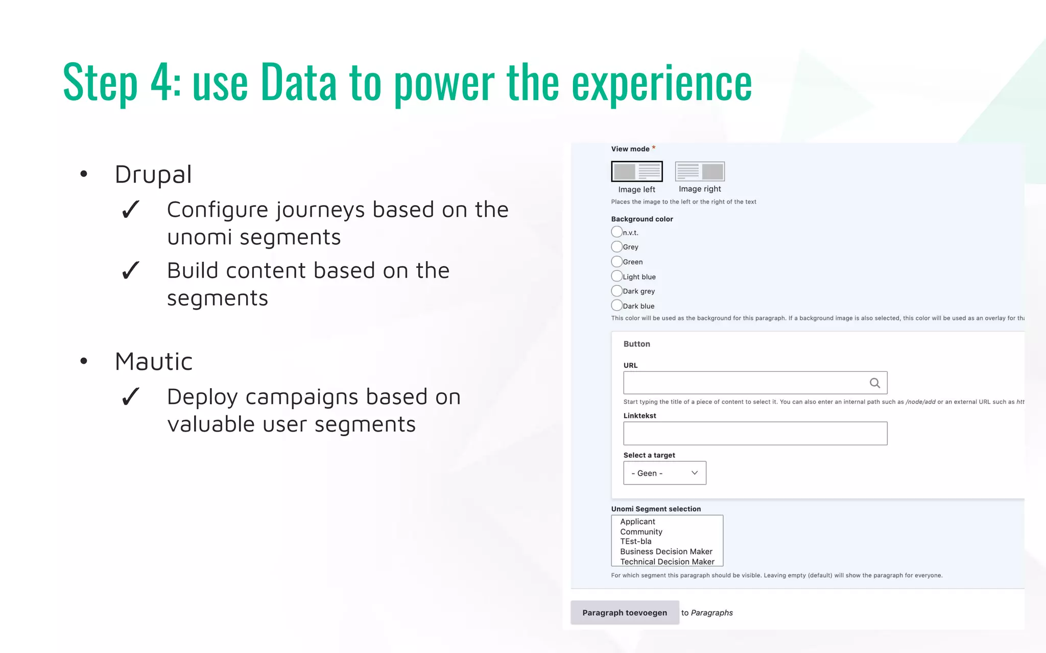Step 4: use Data to power the experience
43
• Drupal
✓ Conﬁgure journeys based on the
unomi segments
✓ Build content based on the
segments
• Mautic
✓ Deploy campaigns based on
valuable user segments
 