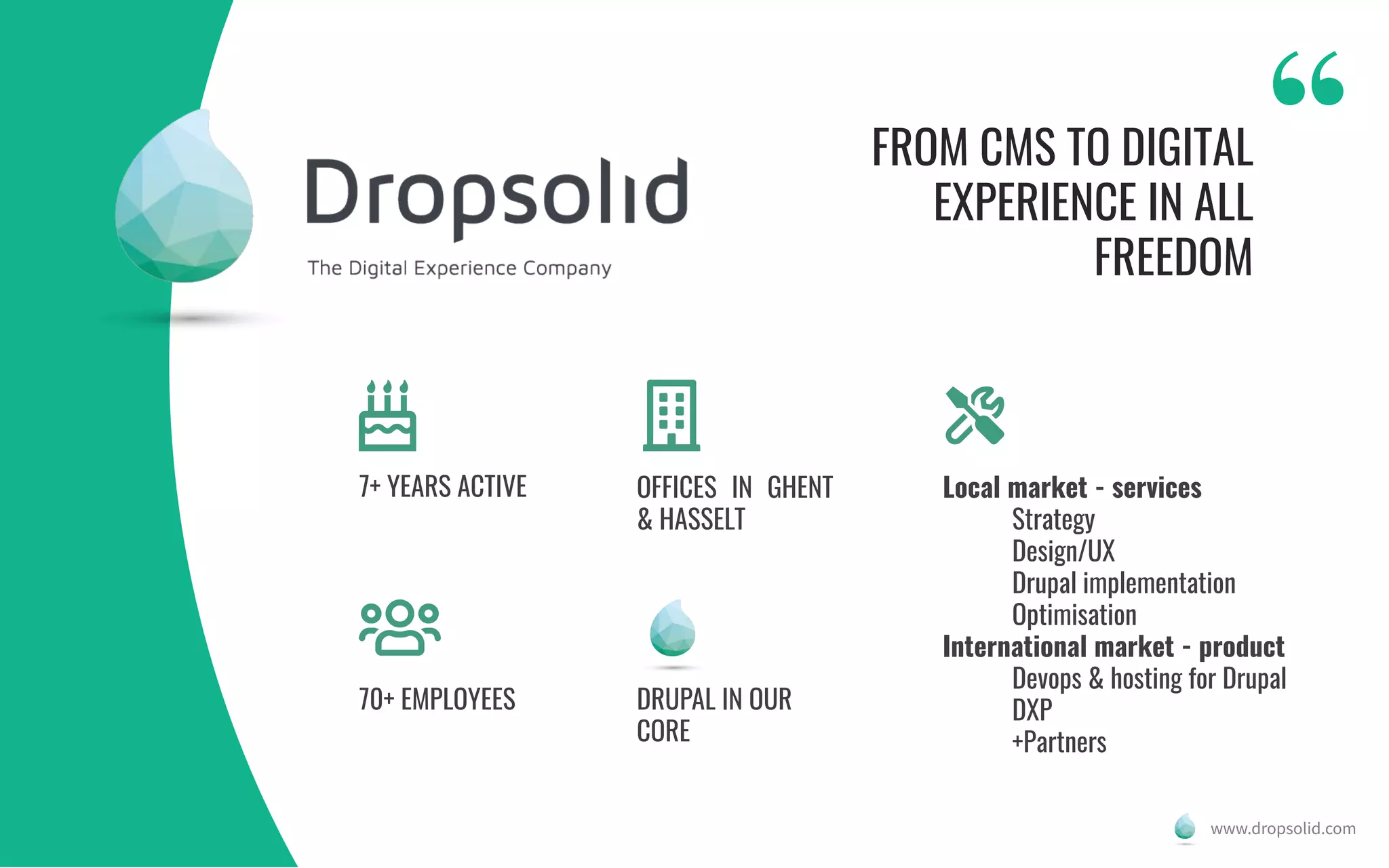 FROM CMS TO DIGITAL
EXPERIENCE IN ALL
FREEDOM
7+ YEARS ACTIVE
70+ EMPLOYEES
OFFICES IN GHENT
& HASSELT
www.dropsolid.com
Local market - services
Strategy
Design/UX
Drupal implementation
Optimisation
International market - product
Devops & hosting for Drupal
DXP
+Partners
DRUPAL IN OUR
CORE
 