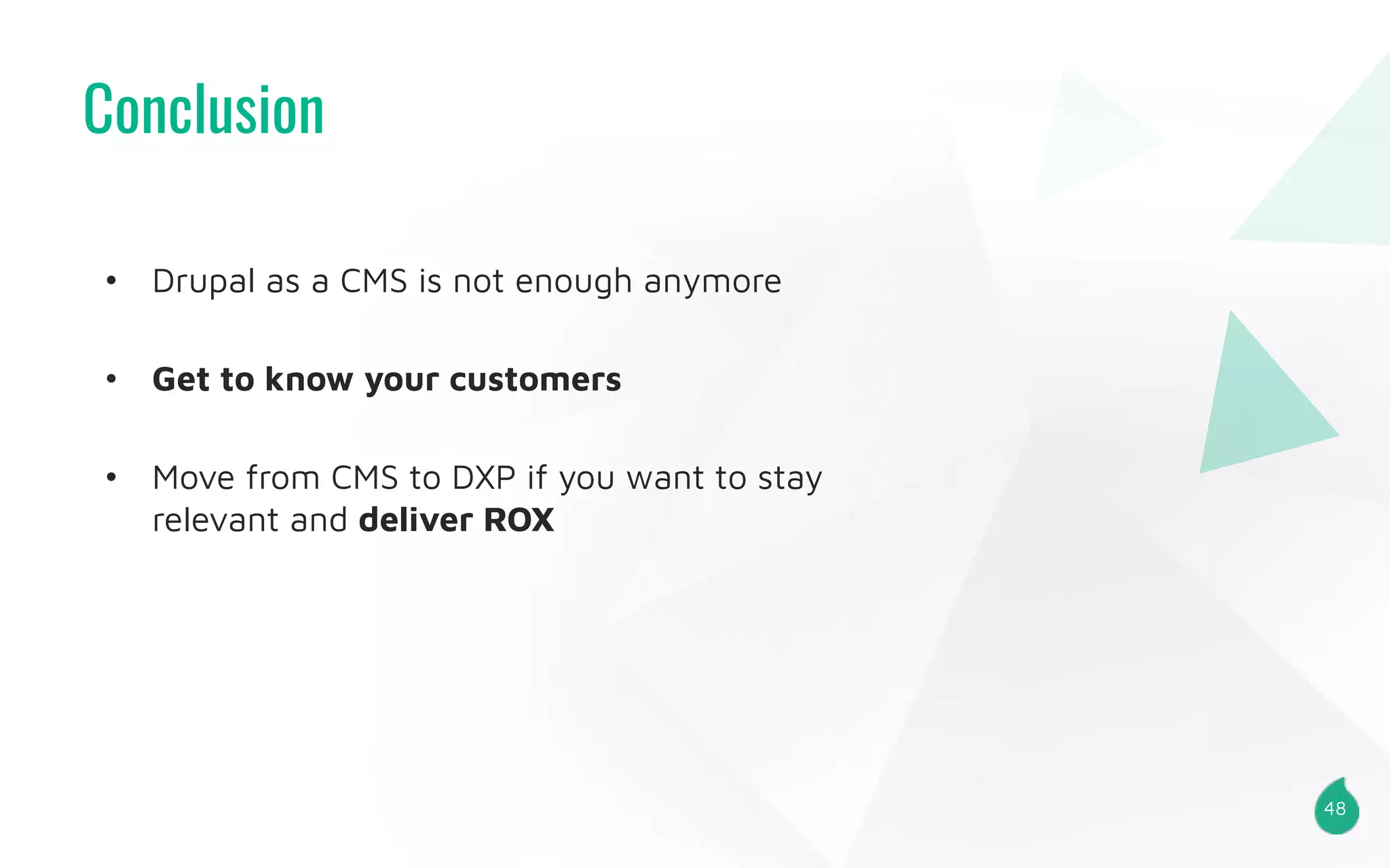 Conclusion
48
• Drupal as a CMS is not enough anymore
• Get to know your customers
• Move from CMS to DXP if you want to stay
relevant and deliver ROX
 