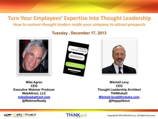 Turn Your Employees’ Expertise Into Thought Leadership
How to nurture thought leaders inside your company to attract prospects
Tuesday , December 17, 2013

Mike Agron
CEO
Executive Webinar Producer
WebAttract, LLC
mike@webattract.com
@WebinarReady

Mitchell Levy
CEO
Thought Leadership Architect
THiNKaha®
Mitchell.levy@thinkaha.com
@HappyAbout

C
﻿OPYRIGHT 2013 Reserved.
Copyright© 2013 Mitchell Levy , All RightsWEBATTRACT

 