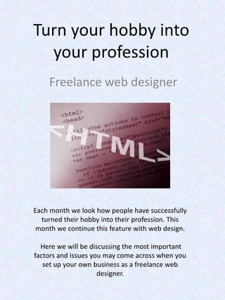 Turn your hobby into
  your profession
    Freelance web designer




Each month we look how people have successfully
  turned their hobby into their profession. This
 month we continue this feature with web design.

  Here we will be discussing the most important
factors and issues you may come across when you
   set up your own business as a freelance web
                     designer.
 