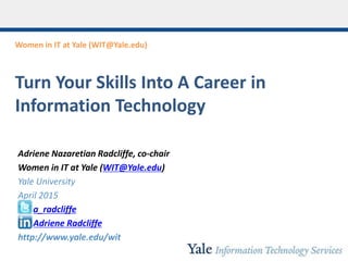 Women in IT at Yale (WIT@Yale.edu)
Turn Your Skills Into A Career in
Information Technology
Adriene Nazaretian Radcliffe, co-chair
Women in IT at Yale (WIT@Yale.edu)
Yale University
April 2015
a_radcliffe
Adriene Radcliffe
http://www.yale.edu/wit
 