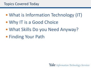 Topics Covered Today
• What is Information Technology (IT)
• Why IT is a Good Choice
• What Skills Do you Need Anyway?
• Finding Your Path
 