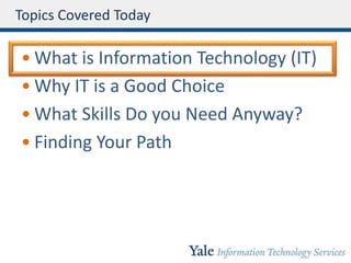 Topics Covered Today
• What is Information Technology (IT)
• Why IT is a Good Choice
• What Skills Do you Need Anyway?
• Finding Your Path
 