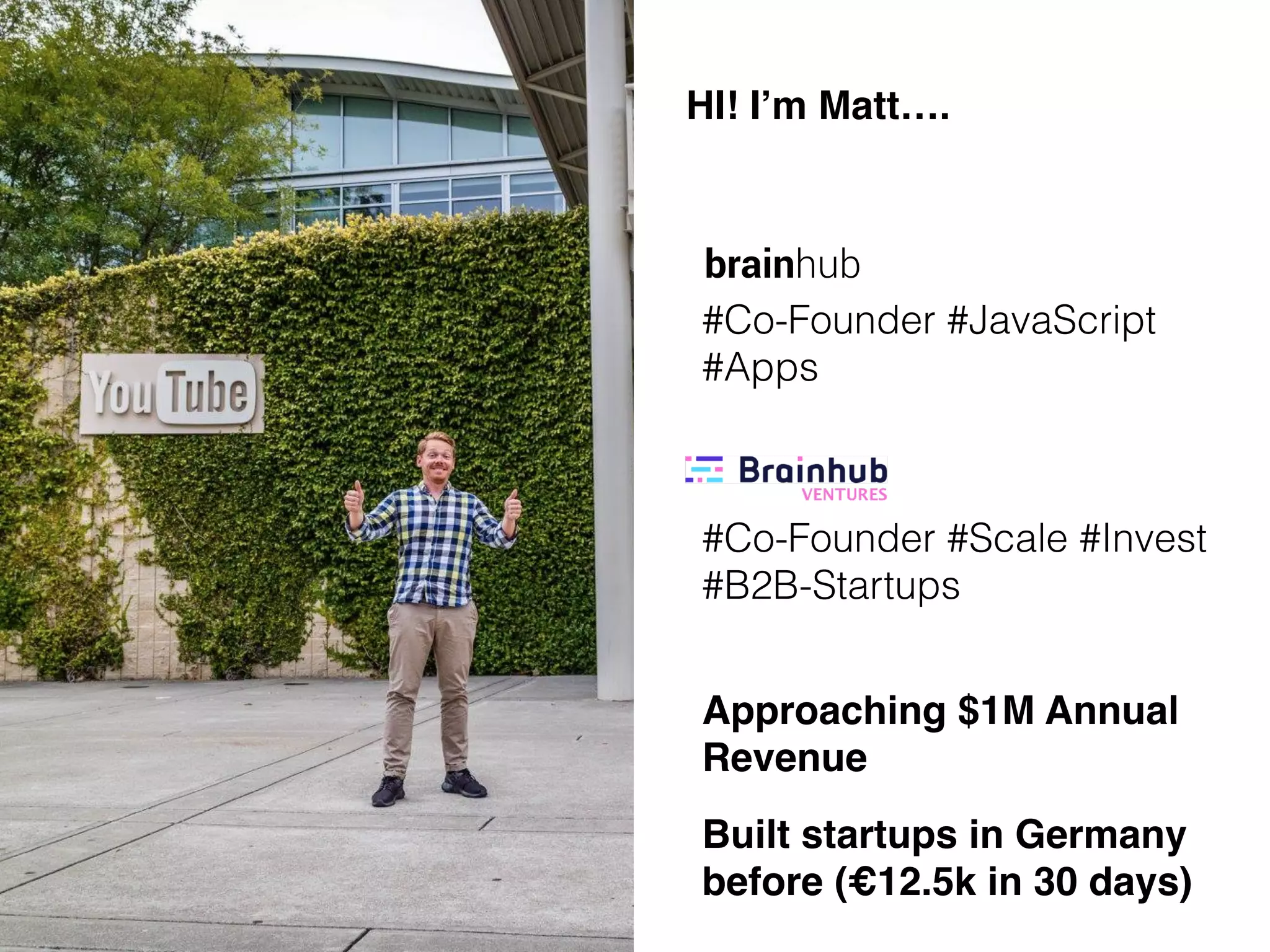 HI! I’m Matt….
Co-Founder @ Brainhub,
where we build JavaScript
Apps for global startups
Co-Founder @ Brainhub
Ventures, where we invest
in/scale B2B global
startups
HI! I’m Matt….
brainhub
#Co-Founder #JavaScript
#Apps
#Co-Founder #Scale #Invest
#B2B-Startups
Approaching $1M Annual
Revenue
Built startups in Germany
before (€12.5k in 30 days)