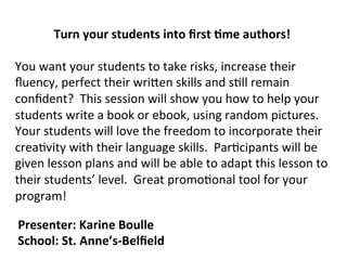 Turn	
  your	
  students	
  into	
  ﬁrst	
  .me	
  authors!	
  
	
  
You	
  want	
  your	
  students	
  to	
  take	
  risks,	
  increase	
  their	
  
ﬂuency,	
  perfect	
  their	
  wri6en	
  skills	
  and	
  s8ll	
  remain	
  
conﬁdent?	
  	
  This	
  session	
  will	
  show	
  you	
  how	
  to	
  help	
  your	
  
students	
  write	
  a	
  book	
  or	
  ebook,	
  using	
  random	
  pictures.	
  	
  
Your	
  students	
  will	
  love	
  the	
  freedom	
  to	
  incorporate	
  their	
  
crea8vity	
  with	
  their	
  language	
  skills.	
  	
  Par8cipants	
  will	
  be	
  
given	
  lesson	
  plans	
  and	
  will	
  be	
  able	
  to	
  adapt	
  this	
  lesson	
  to	
  
their	
  students’	
  level.	
  	
  Great	
  promo8onal	
  tool	
  for	
  your	
  
program!	
  
Presenter:	
  Karine	
  Boulle	
  
School:	
  St.	
  Anne’s-­‐Belﬁeld	
  
 