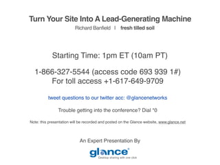 Turn Your Site Into A Lead-Generating Machine
                         Richard Banfield | fresh tilled soil




            Starting Time: 1pm ET (10am PT)

  1-866-327-5544 (access code 693 939 1#)
      For toll access +1-617-649-9709

          tweet questions to our twitter acc: @glancenetworks

                Trouble getting into the conference? Dial *0

Note: this presentation will be recorded and posted on the Glance website, www.glance.net



                            An Expert Presentation By


                                       Desktop sharing with one click
 