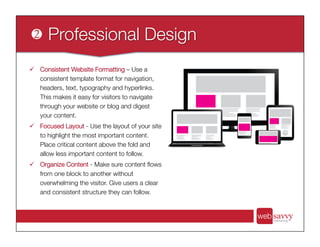 ü  Consistent Website Formatting – Use a
consistent template format for navigation,
headers, text, typography and hyperlinks.
This makes it easy for visitors to navigate
through your website or blog and digest
your content.
ü  Focused Layout - Use the layout of your site
to highlight the most important content.
Place critical content above the fold and
allow less important content to follow. 
ü  Organize Content - Make sure content ﬂows
from one block to another without
overwhelming the visitor. Give users a clear
and consistent structure they can follow.
 