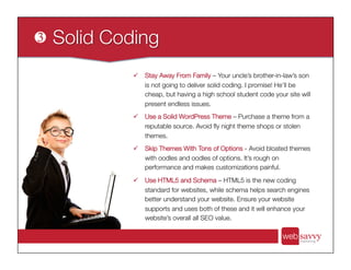 ü  Stay Away From Family – Your uncle’s brother-in-law’s son
is not going to deliver solid coding. I promise! He’ll be
cheap, but having a high school student code your site will
present endless issues.
ü  Use a Solid WordPress Theme – Purchase a theme from a
reputable source. Avoid ﬂy night theme shops or stolen
themes.
ü  Skip Themes With Tons of Options - Avoid bloated themes
with oodles and oodles of options. It’s rough on
performance and makes customizations painful.
ü  Use HTML5 and Schema – HTML5 is the new coding
standard for websites, while schema helps search engines
better understand your website. Ensure your website
supports and uses both of these and it will enhance your
website’s overall all SEO value.
 