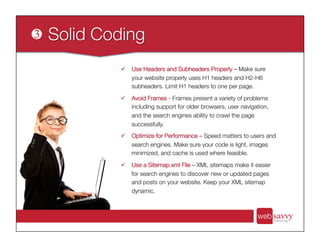 ü  Use Headers and Subheaders Properly – Make sure
your website properly uses H1 headers and H2-H6
subheaders. Limit H1 headers to one per page.
ü  Avoid Frames - Frames present a variety of problems
including support for older browsers, user navigation,
and the search engines ability to crawl the page
successfully. 
ü  Optimize for Performance – Speed matters to users and
search engines. Make sure your code is light, images
minimized, and cache is used where feasible. 
ü  Use a Sitemap.xml File – XML sitemaps make it easier
for search engines to discover new or updated pages
and posts on your website. Keep your XML sitemap
dynamic.
 