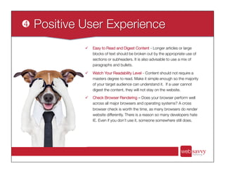 ü  Easy to Read and Digest Content - Longer articles or large
blocks of text should be broken out by the appropriate use of
sections or subheaders. It is also advisable to use a mix of
paragraphs and bullets.
ü  Watch Your Readability Level - Content should not require a
masters degree to read. Make it simple enough so the majority
of your target audience can understand it. If a user cannot
digest the content, they will not stay on the website.
ü  Check Browser Rendering – Does your browser perform well
across all major browsers and operating systems? A cross
browser check is worth the time, as many browsers do render
website differently. There is a reason so many developers hate
IE. Even if you don’t use it, someone somewhere still does.
 