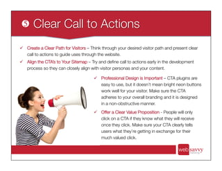ü  Create a Clear Path for Visitors – Think through your desired visitor path and present clear
call to actions to guide uses through the website. 
ü  Align the CTA’s to Your Sitemap – Try and deﬁne call to actions early in the development
process so they can closely align with visitor personas and your content.
ü  Professional Design is Important – CTA plugins are
easy to use, but it doesn’t mean bright neon buttons
work well for your visitor. Make sure the CTA
adheres to your overall branding and it is designed
in a non-obstructive manner.
ü  Offer a Clear Value Proposition - People will only
click on a CTA if they know what they will receive
once they click. Make sure your CTA clearly tells
users what they’re getting in exchange for their
much valued click.
 