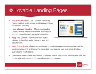 ü  Keep Forms Simple – Don’t require visitors to provide unnecessary information. Ask for
key information only and know the more data you require a user to provide, the less
submissions you’ll receive. 
ü  Give Social Proof – Offer testimonials or reviews so that visitors can validate your offer. Be
honest with visitors and don’t oversell with empty promises.
ü  Focus on One Task – Don’t confuse visitors by
having multiple tasks on one landing page. Focus
on one and one only.
ü  Have a Snappy Headline – Make your headline
unique, directly related to the offer, and creative
enough interest to grab someone’s attention.
ü  Keep Text Limited – Include only text that is
relevant to the offer. Make it easy to read and
easy to scan.
 