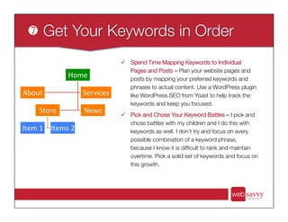 ü  Spend Time Mapping Keywords to Individual
Pages and Posts – Plan your website pages and
posts by mapping your preferred keywords and
phrases to actual content. Use a WordPress plugin
like WordPress SEO from Yoast to help track the
keywords and keep you focused. 

ü  Pick and Chose Your Keyword Battles – I pick and
chose battles with my children and I do this with
keywords as well. I don’t try and focus on every
possible combination of a keyword phrase,
because I know it is difﬁcult to rank and maintain
overtime. Pick a solid set of keywords and focus on
this growth.
Home	
  
About	
   Services	
  
Store	
  
Item	
  1	
   Items	
  2	
  
News	
  
 