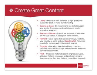 ü  Quality – Make sure your content is of high quality with
substantial depth to make it worth reading.
ü  Become an Expert - Do research and use facts to support
your words. Showcase your knowledge and position
yourself as an expert.
ü  Teach and Educate – The soft sell approach of education
will win over visitors. A sales pitch never converts.
ü  Relevant – Cover topics that are relevant to your website,
your industry or niche, and your target market. Remember
to write for humans and not the search engines.
ü  Engaging – Use a light tone that will bring in readers,
captivate them, and encourage them to discuss and share
content in social media.
ü  Fresh – Freshness matters to search engines and users.
Websites that add new pages and posts earn a higher
freshness score than sites that add content less frequently. 
 