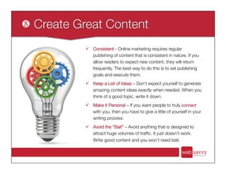 ü  Consistent - Online marketing requires regular
publishing of content that is consistent in nature. If you
allow readers to expect new content, they will return
frequently. The best way to do this is to set publishing
goals and execute them.
ü  Keep a List of Ideas – Don’t expect yourself to generate
amazing content ideas exactly when needed. When you
think of a good topic, write it down.
ü  Make it Personal – If you want people to truly connect
with you, then you have to give a little of yourself in your
writing process.
ü  Avoid the “Bait” – Avoid anything that is designed to
attract huge volumes of trafﬁc. It just doesn’t work.
Write good content and you won’t need bait.
 