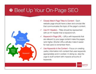 ü  Closely Match Page Titles to Content - Each
website page should have a clear and concise title
that communicates the topic of the page's content. 
ü  Use H1 Headers - Titles should be represented
with an H1 header that is keyword rich.
ü  Keyword in Page URL - URLs with keywords that
are relevant to your page content make the pages
rank higher. Shorter URLs will also make it easier
for real users to remember them.
ü  Use Keywords in the Content - Focus on creating
useful, information-rich content that uses keywords
appropriately and in context. In doing so, skip the
urge to stuff content with massive amounts of
keywords.
Keyword	
  
Meta	
  
Title	
  
Meta	
  
Descrip>on	
  
 