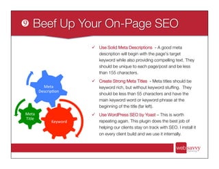 ü  Use Solid Meta Descriptions - A good meta
description will begin with the page's target
keyword while also providing compelling text. They
should be unique to each page/post and be less
than 155 characters.
ü  Create Strong Meta Titles - Meta titles should be
keyword rich, but without keyword stufﬁng. They
should be less than 55 characters and have the
main keyword word or keyword phrase at the
beginning of the title (far left).
ü  Use WordPress SEO by Yoast – This is worth
repeating again. This plugin does the best job of
helping our clients stay on track with SEO. I install it
on every client build and we use it internally. 
Keyword	
  
Meta	
  
Title	
  
Meta	
  
Descrip>on	
  
 