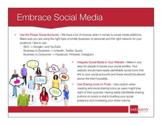 ü  Integrate Social Media in Your Website – Make it very
easy for people to locate your social proﬁles. Your
website should have easily identiﬁable social icons that
link to your social accounts and these should be placed
above the fold if possible.
ü  Use Sharing Icons on Posts - Use caution when
creating whimsical sharing icons as users might lose
sight of their purpose. Having easily identiﬁable sharing
buttons on posts is vital to building your social
presence and increasing your share volume.
ü  Use the Proper Social Accounts – We have a lot of choices when it comes to social media platforms.
Make sure you are using the right type of proﬁle (business or personal) and the right network for your
audience. I like to use:
SEO -> Google+ and YouTube
Business to Business -> LinkedIn, Twitter, Quora
Business to Consumer -> Facebook, Pinterest, Instagram
 