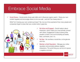 ü  Be Active and Engaged – Social media is about
interaction, which means you must actively connect
with others. Engagement is about sharing other
people’s content, and communicating via tweets,
likes, comments, and +1s.
ü  Be Real - No one likes a social diva, so be genuine
and nice.
ü  Maintain a Solid Reputation - Manage your online
reputation and promptly address negative
interactions. The worst thing you can do is to ignore
a negative comment.
ü  Social Shares – Social activity drives web trafﬁc and it inﬂuences organic search. Share your own
content regularly and encourage others to do so as well. Just don’t be cheesy about it.
What? Isn’t sharing your own content just basic? Yes, but you’d be surprised at how many people and
companies forget to share their own content when it goes live.
 