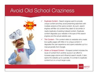 ü  Duplicate Content - Search engines want to provide
unique content and they avoid presenting searchers with
multiple versions of the same content. As such, search
engines will ﬁlter out content they deem to be similar or
nearly duplicate of existing indexed content. Duplicate
content degrades your website in the eyes of the search
engines and the actual website user.
ü  Thin Content – Thin content refers to websites who create
low quality pages with little or no unique content. It
degrades the user experience and opens websites up to a
manual penalty from Google.
ü  Stolen or Scraped Content – Scraped content includes the
reuse of content from another source in an effort to
increase page volume and inﬂuence search results. It also
opens the website up to a penalty. It is similar to duplicate
content but on a much larger scale.
 